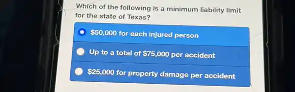 Which of the following is a minimum liability limit
for the state of Texas?
 50,000 for each injured person
Up to a total of 75,000 per accident
 25,000
for property damage per accident