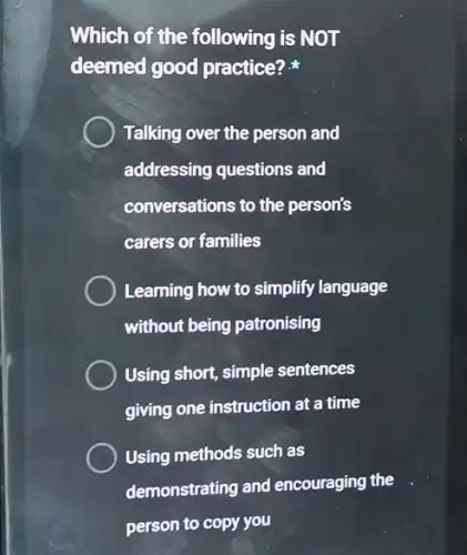 Which of the following is NOT
deemed good practice?
Talking over the person and
addressing questions and
conversations to the person's
carers or families
Learning how to simplify language
without being patronising
Using short, simple sentences
giving one instruction at a time
Using methods such as
demonstrating and encouraging the