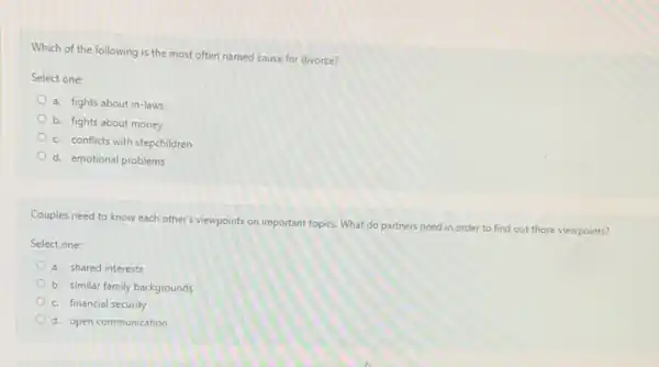 Which of the following is the most often named cause for divorce?
Select one:
a. fights about in-laws
b. fights about money
c. conflicts with stepchildren
d. emotional problems
Couples need to know each other's viewpoints on important topics. What do partners need in order to find out those viewpoints?
Select one:
a. shared interests
b. similar family backgrounds
c. financial security
d. open communication