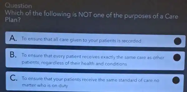 Which of the following is NOT one of the purposes of a Care
Plan?
A. To ensure that all care given to your patients is recorded
B. To ensure that every patient receives exactly the same care as other
patients, regardless of their health and conditions
C
C.To ensure that your patients receive the same standard of care no
matter who is on duty
C