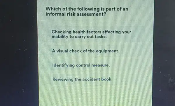 Which of the following is part of an
informal risk assessment?
Checking health factors affecting your
inability to carry out tasks.
A visual check of the equipment.
Identifying control measure.
Reviewing the accident book.