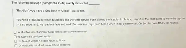 The following passage (paragraphs 13-14) malnly shows that __
"But didn't you have a God back in Africa?" I asked him.
His head dropped between his hands and the tears sprung fresh. Seeing the anguish in his face,I regretted that I had come to worry this captive
in a strange land He read my face and said "Excusee me I cry.I can't help it when I hear de name call Oh, Lor! Ino see Afficky soil no moT"
A. Hurston's mentioning of Africa makes Kossula very emotional.
B. Kossula is confused easily.
D C. Kossula wishes he could return to Africa.
D. Hurston is not afraid to ask difficult questions