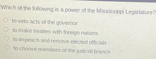 Which of the following is a power of the Mississippi Legis!ature?
) to veto acts of the governor
to make treaties with foreign nations
to impeach and remove elected officials
to choose members of the judicial branch