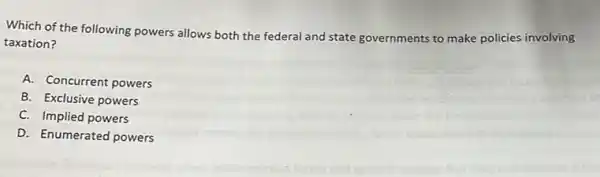 Which of the following powers allows both the federal and state governments to make policies involving
taxation?
A. Concurrent powers
B. Exclusive powers
C. Implied powers
D. Enumerated powers