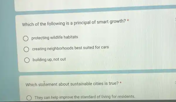 Which of the following is a principal of smart growth?
protecting wildlife habitats
creating neighborhoods best suited for cars
building up, not out
Which stetement about sustainable cities is true?
They can help improve the standard of living for residents.