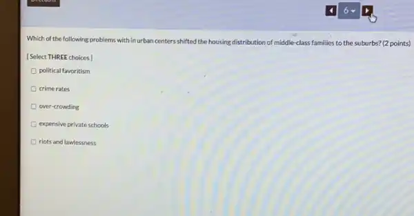 Which of the following problems with in urban centers shifted the housing distribution of middle-class families to the suburbs?(2 points)
[Select THREE choices]
political favoritism
crime rates
over-crowding
expensive private schools
riots and lawlessness