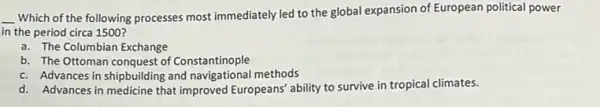 __ Which of the following processes most immediately led to the global expansion of European political power
in the period circa 1500 ?
a. The Columbian Exchange
b. The Ottoman conquest of Constantinople
c. Advances in shipbuilding and navigational methods
d. Advances in medicine that improved Europeans' ability to survive in tropical climates.