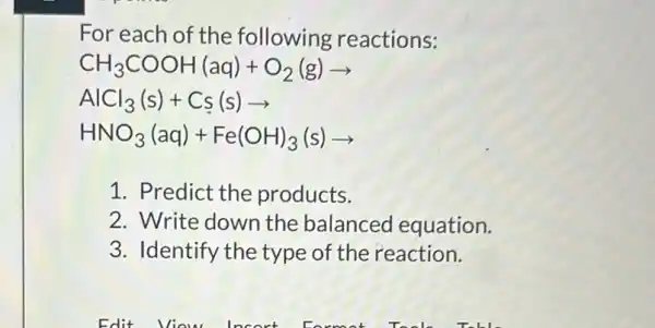 For each of the following reactions:
CH_(3)COOH(aq)+O_(2)(g)arrow 
AlCl_(3)(s)+Cs(s)arrow 
HNO_(3)(aq)+Fe(OH)_(3)(s)arrow 
1. Predict the products.
2. Write down the balanced equation.
3. Identify the type of the reaction.
Edit