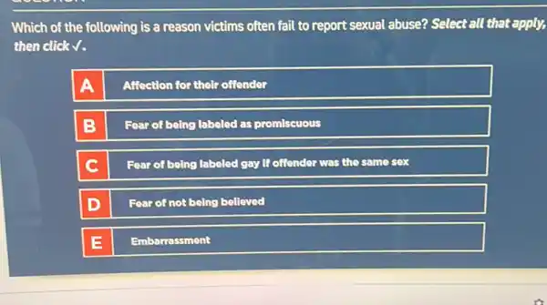 Which of the following is a reason victims often fail to report sexual abuse? Select all that apply,
then click V.
Affection for their offender
Fear of being labeled as promiscuous
C
Fear of being labeled gay if offender was the same sex
Fear of not being believed
Embarrassment