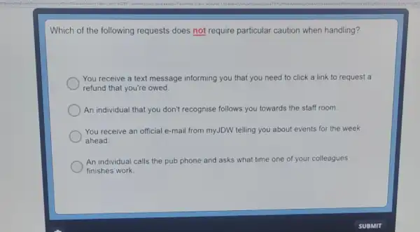 Which of the following requests does not require particular caution when handling?
You receive a text message informing you that you need to click a link to request a
refund that you're owed.
An individual that you don't recognise follows you towards the staff room.
You receive an official e-mail from myJDW telling you about events for the week
ahead.
An individual calls the pub phone and asks what time one of your colleagues
finishes work.