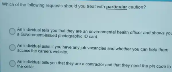 Which of the following requests should you treat with particular caution?
An individual tells you that they are an environmental health officer and shows you
a Government-issued photographic ID card.
An individual asks if you have any job vacancies and whether you can help them
access the careers website.
An individual tells you that they are a contractor and that they need the pin code to
the cellar.