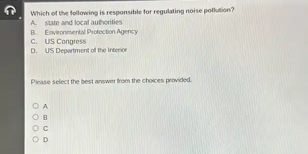 Which of the following is responsible for regulating noise pollution?
A. state and local authorities
B. Environmental Protection Agency
C. US Congress
D. US Department of the Interior
Please select the best answer from the choices provided.
A
B
C