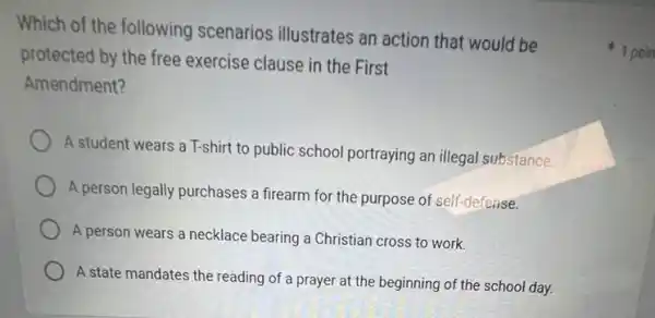 Which of the following scenarios illustrates an action that would be
protected by the free exercise clause in the First
Amendment?
A student wears a T-shirt to public school portraying an illegal substance.
A person legally purchases a firearm for the purpose of self-defense.
A person wears a necklace bearing a Christian cross to work.
A state mandates the reading of a prayer at the beginning of the school day.
1 poin