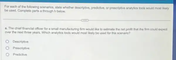 For each of the following scenarios, state whether descriptive, prodictive, or prescriptive analytics tools would most likely
be used. Complete parts a through h below.
a. The chief financial officer for a small manufacturing firm would like to estimate the net profit that the firm could expect
over the next three years. Which analytics lools would most likely be used for this scenario?
Descriptive
Prescriptive
Predictive