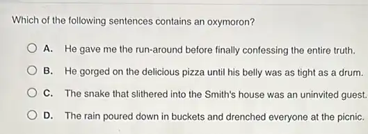 Which of the following sentences contains an oxymoron?
A. He gave me the run-around before finally confessing the entire truth.
B. He gorged on the delicious pizza until his belly was as tight as a drum.
C. The snake that slithered into the Smith's house was an uninvited guest.
D. The rain poured down in buckets and drenched everyone at the picniC.