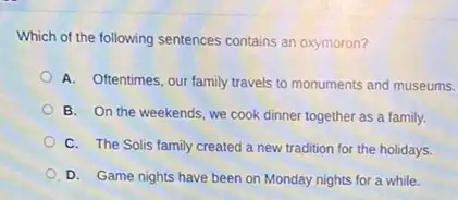 Which of the following sentences contains an oxymoron?
A. Oftentimes, our family travels to monuments and museums.
B. On the weekends , we cook dinner together as a family.
C. The Solis family created a new tradition for the holidays.
D. Game nights have been on Monday nights for a while.