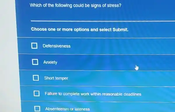 Which of the following could be signs of stress?
__
Choose one or more options and select Submit.
Defensiveness
Anxiety
Short temper
Failure to complete work within reasonable deadlines
Absenteeism or lateness