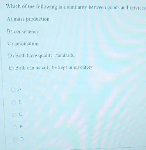 Which of the following is a similarity between goods and services
A) mass production
B) consistency
C automation
D) Both have quality standards
E) Both can usually be kept in inventory
a
E
c
B
D