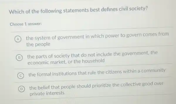 Which of the following statements best defines civil society?
Choose 1 answer:
A
the system of government in which power to govern comes from
the people
B
the parts of society that do not include the government, the
economic market, or the household
C
the formal institutions that rule the citizens within a community
D
the belief that people should prioritize the collective good over
private interests