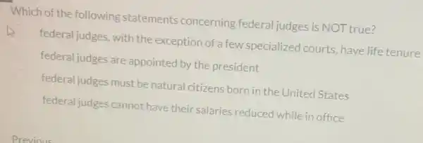 Which of the following statements concerning federal judges is NOT true?
federal judges, with the exception of a few specialized courts have life tenure
federal judges are appointed by the president
federal judges must be natural citizens born in the United States
federal judges cannot have their salaries reduced while in office