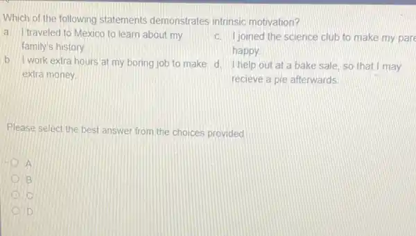 Which of the following statements demonstrates intrinsic motivation?
traveled to Mexico to learn about my
family's history.
c. Ijoined the science club to make my pare
happy.
b. I work extra hours at my boring job to make d help out at a bake sale, so that I may
extra money
recieve a pie afterwards.
Please select the best answer from the choices provided
D