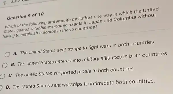 Which of the following statements describes one and colombis without
Which of the following economic assets in Japan and Colombia without
having to establish colonies in those countries?
A. The United States sent troops to fight wars in both countries.
B. The United States entered into military alliances in both countries.
C. The United States supported rebels in both countries.
D. The United States sent warships to intimidate both countries.
Question 9 of 10