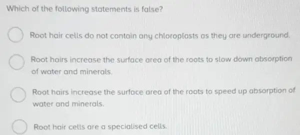 Which of the following statements is false?
Root hair cells do not contain any chloroplasts as they are underground.
Root hairs increase the surface area of the roots to slow down absorption
of water and minerals.
Root hairs increase the surface area of the roots to speed up absorption of
__	__
__
__
__
__
__
water and minerals.
Root hair cells are a specialised cells.