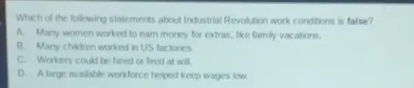 Which of the following statements about Industrial Revolution work conditions is false?
A. Many women worked to earn money for extras, like family vacations.
B. Many children worked in US factories.
C. Workers could be hired or fired at will
D. Alarge available workforce helped keep wages low.