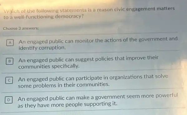 Which of the following statements is a reason civic engagement matters
to a well-functioning democracy?
Choose 3 answers:
A
An engaged public can monitor the actions of the government and
identify corruption.
B
An engaged public can suggest policies that improve their
communities specifically.
C
An engaged public can participate in organizations that solve
some problems in their communities.
D
An engaged public can make a government seem more powerful
as they have more people supporting it.