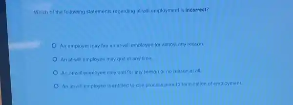 Which of the following statements regarding at-will employment is incorrect?
An employer may fire an at-will employee for almost any reason.
An at-will employee may quit at any time.
An at-will employee may quit for any reason or no reason at all.
An at-will employee is entitled to due process prior to termination of employment.