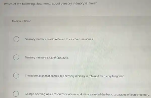 Which of the following statements about sensory memory is false?
Multiple Choice
Sensory memory is also referred to as iconic memories.
Sensory memory is rather accurate.
The information that comes into sensory memory is retained for a very long time.
George Sperling was a researcher whose work demonstrated the basic capacities of iconic memory.