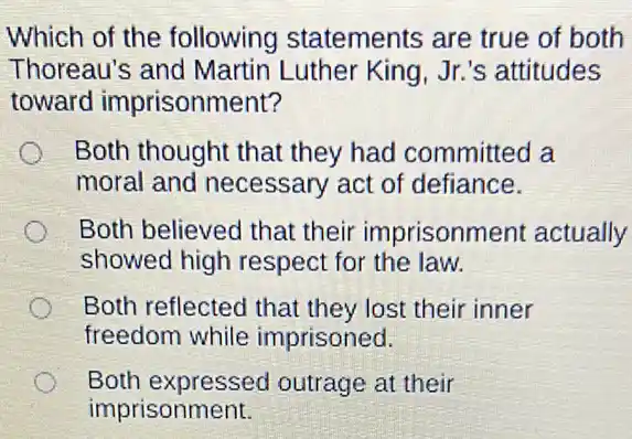 Which of the following statements are true of both
Thoreau's and Martin Luther King , Jr.'s attitudes
toward imprisonment?
Both thought that they had committed a
moral and necessary act of defiance.
Both believed that their imprisonm ent actually
showed high respect for the law.
Both reflected that they lost their inner
freedom while imprisoned.
Both expressed outrage at their
imprisonment.