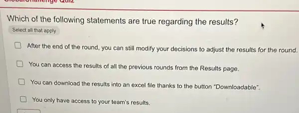 Which of the following statements are true regarding the results?
Select all that apply
After the end of the round, you can still modify your decisions to adjust the results for the round.
You can access the results of all the previous rounds from the Results page.
You can download the results into an excel file thanks to the button "Downloadable".
You only have access to your team's results.