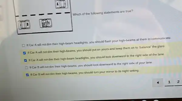 Which of the following statements are true?
Dif Car A will not dim their high-beam headlights, you should flash your high-beams at them to communicate.
D If Car A will not dim their high-beams, you should put on yours and keep them on to "balance' the glare.
4 if CarA will not dim their high-beam headlights, you should look downward to the right side of the lane.
Dif Car B will not dim their high-beams, you should look downward to the right side of your lane.
D IICar B will not dim their high-beams, you should turn your mirror to its night setting.