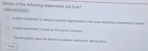 Which of the following statements are true?
Select all that apply
A plant investment is always paid and depreciated in the area where the investment is made.
A plant investment is paid by the parent company.
The simulation uses the declining balance method for depreciation.