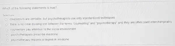 Which of the following statements is true?
Select one
counsellors are versatile, but psychotherapists use only standardized techniques
there is no clear dividing line between the terms "counselling and psychotherapy'and they are often used interchangeably
counsellors pay attention to the social environment
psychotherapists prescribe medicine
psychotherapy requires a degree in medicine