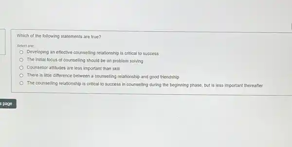 Which of the following statements are true?
Select one:
Developing an effective counselling relationship is critical to success
The initial focus of counselling should be on problem solving
Counsellor attitudes are less important than skill
There is little difference between a counselling relationship and good friendship
The counselling relationship is critical to success in counselling during the beginning phase, but is less important thereafter