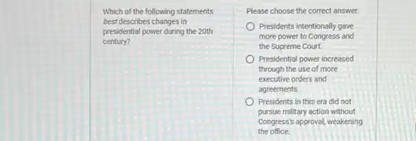 Which of the following statements
best describes changes in
presidential power during the 20th
century?
Please choose the correct answer.
Presidents intentionally gave
more power to Congress and
the Supreme Court.
Presidential power increased
through the use of more
executive orders and
agreements
Presidents in this era did not
pursue military action without
Congress's approval, weakening
the office