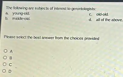 The following are subjects of interest to gerontologists:
a. young-old.
c. old-old.
b. middle-old
d. all of the above.
Please select the best answer from the choices provided
A
B
c
D