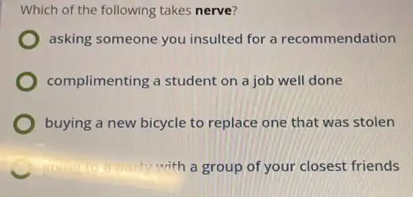 Which of the following takes nerve?
asking someone you insulted for a recommendation
complimer ting a student on a job well done
buying a new bicycle to replace one that was stolen
C	party with a group of your closest friends