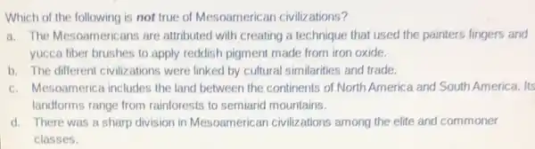 Which of the following is not true of Mesoamericar civilizations?
a. The Mesoameric ans are attributed with creating a technique that used the painters fingers and
yucca fiber brushes to apply reddish pigment made from iron oxide.
b. The different civilizations were linked by cultural similarities and trade.
c. Mesoamerica includes the land between the continents of North America and South America. Its
landforms range from rainforests to semiarid mountains.
d. There was a sharp division in Mesoamerican civilizations among the elite and commoner
classes.