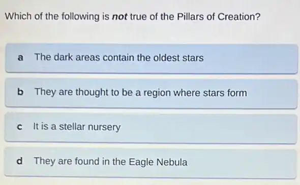 Which of the following is not true of the Pillars of Creation?
a The dark areas contain the oldest stars
b They are thought to be a region where stars form
c It is a stellar nursery
d They are found in the Eagle Nebula