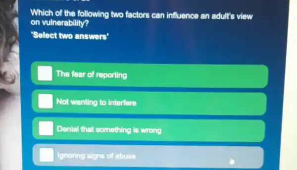 Which of the following two factors can influence an adult's view
on vulnerability?
'Select two answers'
The fear of reporting
Not wanting to interfere
Denial that something is wrong
Ignoring signs of abuse