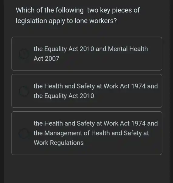 Which of the following two key pieces of
legislation apply to lone workers?
the Equality Act 2010 and Mental Health
Act 2007
the Health and Safety at Work Act 1974 and
the Equality Act 2010
the Health and Safety at Work Act 1974 and
the Management of Health and Safety at
Work Regulations