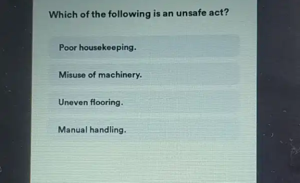 Which of the following is an unsafe act?
Poor housekeeping.
Misuse of machinery.
Uneven flooring.
Manual handling.