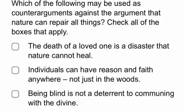 Which of the following may be used as
counterarguments against the argument that
nature can repair all things'? Check all of the
boxes that apply.
The death of a loved one is a disaster that
nature cannot heal.
Individuals can have reason and faith
anywhere - not just in the woods.
Being blind is not a deterrent to communing
with the divine.