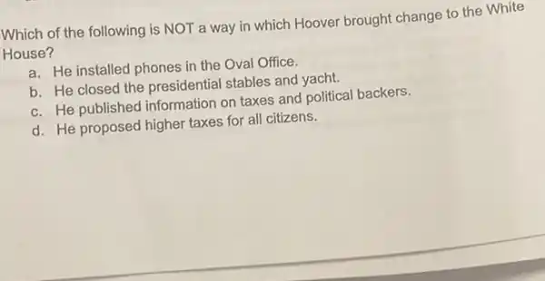 Which of the following is NOT a way in which Hoover brought change to the White
House?
a. He installed phones in the Oval Office.
b. He closed the presidential stables and yacht.
c. He published information on taxes and political backers.
d. He proposed higher taxes for all citizens.