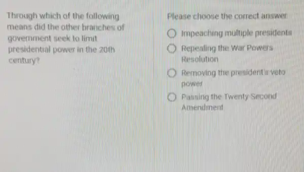 Through which of the following
means did the other branches of
government seek to limit
presidential power in the 20th
century?
Please choose the correct answer
Impeaching multiple presidents
Repealing the War Powers
Resolution
Removing the president's veto
Dower
Passing the Twenty -Second
Amendment