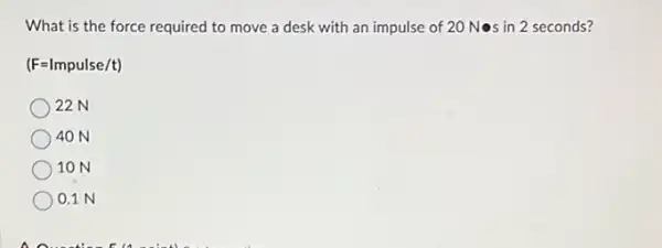 What is the force required to move a desk with an impulse of 20 Nos in 2 seconds?
(F=Impulse/t)
22N
40 N
10 N
0.1 N