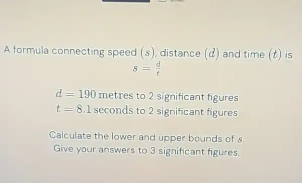 A formula connecting speed (s), distance (d) and time (t) is
s=(d)/(t)
d=190 metres to 2 significant figures
t=8.1 seconds to 2 significant figures
Calculate the lower and upper bounds of s.
Give your answers to 3 significant figures.